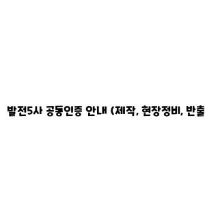 발전5사 공동인증 안내 (제작, 현장정비, 반출정비)