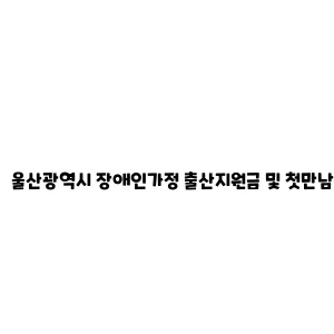 울산광역시 장애인가정 출산지원금 및 첫만남이용권 지원 안내